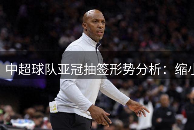 中超球队亚冠抽签形势分析：缩小与泰超分差或迎转机