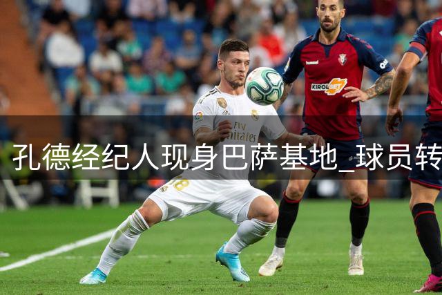 孔德经纪人现身巴萨基地 球员转会动向引关注