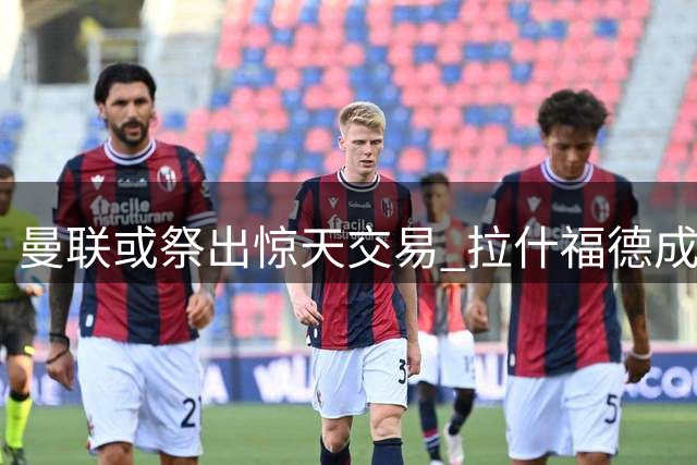 曼联或祭出惊天交易 拉什福德成罗马中场引援筹码