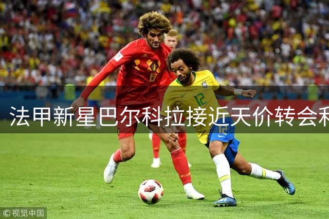 法甲新星巴尔科拉接近天价转会利物浦，英超或将迎来新纪录