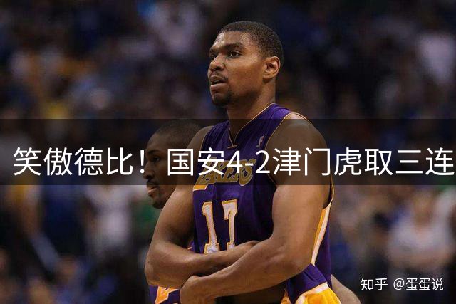 笑傲德比！国安4-2津门虎取三连胜 法比奥2射1传达万破门塞鸟助攻