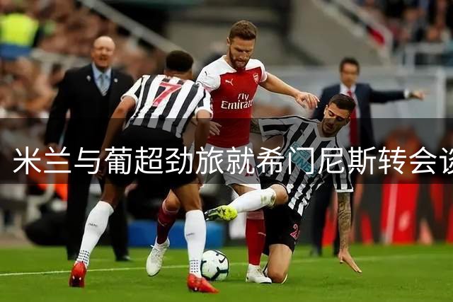 米兰与葡超劲旅就希门尼斯转会谈判遇阻