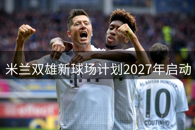 米兰双雄新球场计划2027年启动