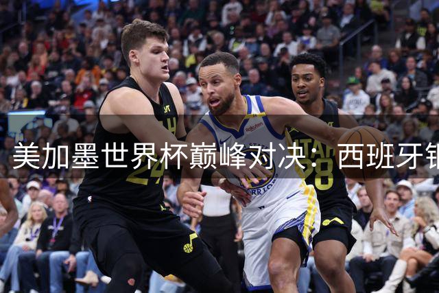 美加墨世界杯巅峰对决：西班牙钢铁防线能否阻挡梅西最后一舞