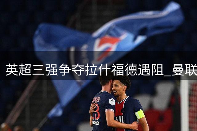英超三强争夺拉什福德遇阻 曼联拒将锋线大将售予竞争对手