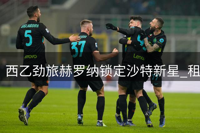 西乙劲旅赫罗纳锁定沙特新星 租借谈判进入关键阶段