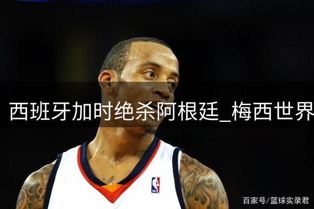 西班牙加时绝杀阿根廷 梅西世界杯谢幕战遭遇零射门尴尬