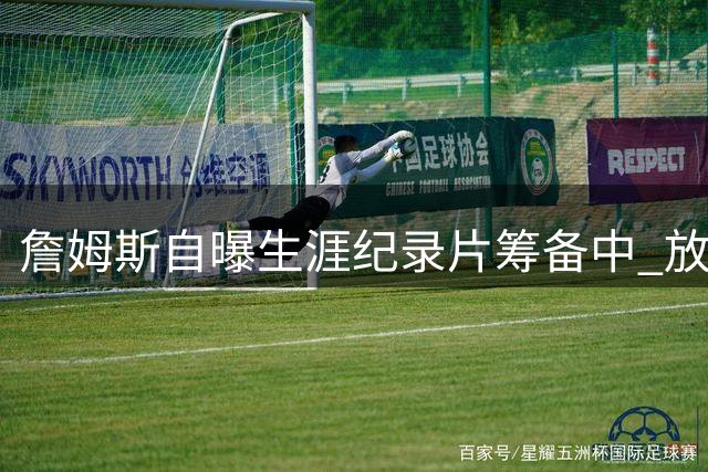 詹姆斯自曝生涯纪录片筹备中 放言将超越乔丹《最后之舞